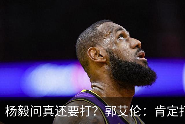杨毅问真还要打？郭艾伦：肯定打啊，过两天去美国康复和锻炼